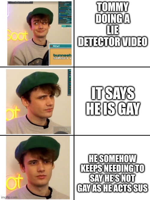 Old meme i made | TOMMY DOING A LIE DETECTOR VIDEO; IT SAYS HE IS GAY; HE SOMEHOW KEEPS NEEDING TO SAY HE'S NOT GAY AS HE ACTS SUS | image tagged in dream smp | made w/ Imgflip meme maker