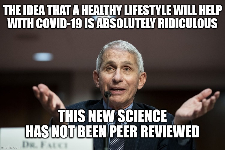 Healthy eating and exercise is fringe science the US Government doesn't talk about | THE IDEA THAT A HEALTHY LIFESTYLE WILL HELP
WITH COVID-19 IS ABSOLUTELY RIDICULOUS; THIS NEW SCIENCE HAS NOT BEEN PEER REVIEWED | image tagged in dr fauci,covid-19,democrats,fauci | made w/ Imgflip meme maker