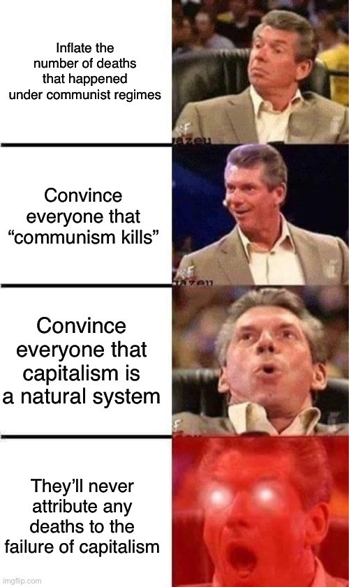 Capitalist propaganda at work | Inflate the number of deaths that happened under communist regimes; Convince everyone that “communism kills”; Convince everyone that capitalism is a natural system; They’ll never attribute any deaths to the failure of capitalism | image tagged in vince mcmahon reaction w/glowing eyes,capitalism,anti-capitalist,communism,propaganda,conservative logic | made w/ Imgflip meme maker