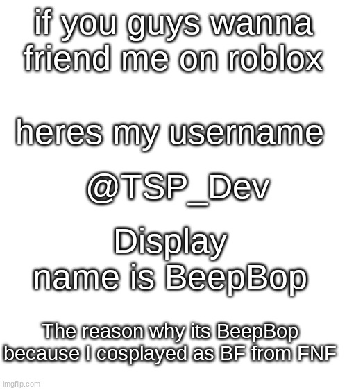 I might repost this in the Roblox stream | if you guys wanna friend me on roblox; heres my username; @TSP_Dev; Display name is BeepBop; The reason why its BeepBop because I cosplayed as BF from FNF | image tagged in blank white template,roblox | made w/ Imgflip meme maker