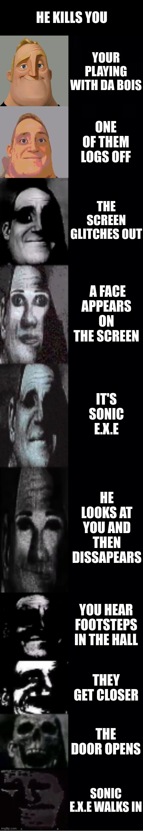 mr incredible becoming uncanny | HE KILLS YOU; YOUR PLAYING WITH DA BOIS; ONE OF THEM LOGS OFF; THE SCREEN GLITCHES OUT; A FACE APPEARS ON THE SCREEN; IT'S SONIC E.X.E; HE LOOKS AT YOU AND THEN DISSAPEARS; YOU HEAR FOOTSTEPS IN THE HALL; THEY GET CLOSER; THE DOOR OPENS; SONIC E.X.E WALKS IN | image tagged in mr incredible becoming uncanny | made w/ Imgflip meme maker