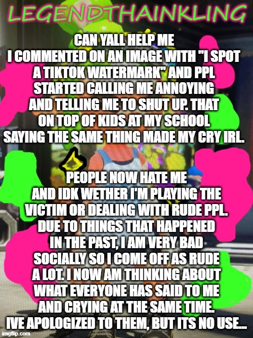 THANKS A WHOLE LOT, fAtHeR, for calling me A LITTLE SHIT. | CAN YALL HELP ME
I COMMENTED ON AN IMAGE WITH "I SPOT A TIKTOK WATERMARK" AND PPL STARTED CALLING ME ANNOYING AND TELLING ME TO SHUT UP. THAT ON TOP OF KIDS AT MY SCHOOL SAYING THE SAME THING MADE MY CRY IRL. PEOPLE NOW HATE ME AND IDK WETHER I'M PLAYING THE VICTIM OR DEALING WITH RUDE PPL.
DUE TO THINGS THAT HAPPENED IN THE PAST, I AM VERY BAD SOCIALLY SO I COME OFF AS RUDE A LOT. I NOW AM THINKING ABOUT WHAT EVERYONE HAS SAID TO ME AND CRYING AT THE SAME TIME. IVE APOLOGIZED TO THEM, BUT ITS NO USE... | image tagged in legendthainkling's new temp | made w/ Imgflip meme maker