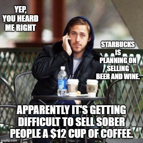 Not your average coffee | YEP, YOU HEARD ME RIGHT; STARBUCKS IS PLANNING ON SELLING BEER AND WINE. APPARENTLY IT'S GETTING DIFFICULT TO SELL SOBER PEOPLE A $12 CUP OF COFFEE. | image tagged in ryan gosling starbucks,starbucks barista,no i don't think i will | made w/ Imgflip meme maker