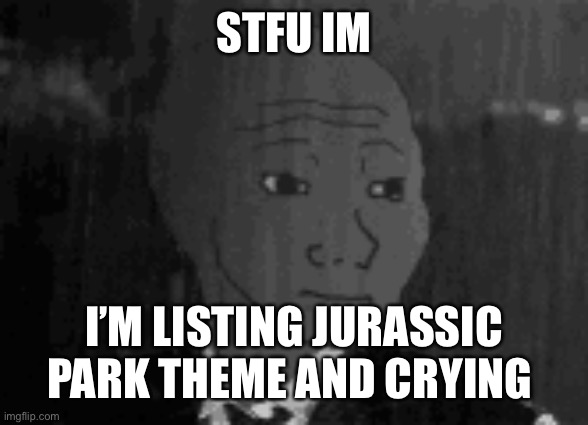 Nostalgia | STFU IM; I’M LISTING JURASSIC PARK THEME AND CRYING | image tagged in ye | made w/ Imgflip meme maker