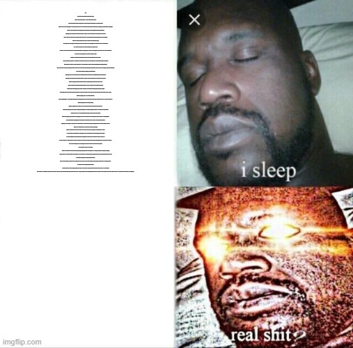 Sleeping Shaq Meme | This leads to the very mysterious question: "Who asked?"
Well, to understand the question, we have to understand the answer:
So this very particular question is asking about who asked, the question is divided into two parts: Who & asked
"Who" is what is called an "Interrogative word" which specifies the answer to make it suitable for the question, the "Who" here is specifying a person/human/homo sapiens/guy which has a brain to think about the surrounding stuff which surrounds him, which distinguishes the person/human/homo sapiens/guy from animals, plants, extraterrestrial creatures, or objects, so the answer should be as I said in the abstract: A human.
Second: "asked" is a verb in the second condition of the forms of the verb, which are divided into three types: Regular, Past, or Past participle.
and the verb "asked" is in the "Past" condition, which talks about the time that is gone and no longer exists. The original form of this particular verb is "ask", which is to say something in order to obtain an answer or some information.
So, to summon what the answer wants from the previous two points, it's that:
The answer wants to understand and know about the person/human/homo sapiens/guy who wanted to say something in order to obtain an answer or some information.
So, in order to answer this question, we will have to identify two points:
First: What was the question that the subject of the answer to the question "Who asked?" asked?
Well, to understand this question, we will NOT have to understand what is the answer. We will just have to understand the definition of "Question"
The "Question" is A sentence worded or expressed so as to elicit information. Questions could be identified using the "Interrogative Words", which we talked about earlier. these "Interrogative Words" are nine, which are: Who, What, Where, Why, Which, When, Whose, Whom, and How. We are going to explain each individually:
As we said earlier: "Who" is specifying a person/human/homo sapiens/guy who has a brain to think about the surrounding stuff which surrounds him, which distinguishes the person/human/homo sapiens/guy from animals, plants, extraterrestrial creatures, or objects, so the answer should be as I said in the abstract: A human.
"What" is specifying a non-person/non-human/non-homo sapiens/non-guy who either does not have a brain that he can understand and think properly with, like plants, or objects, or they have a brain, either that their brains cannot understand and think properly, like animals, or their brain can understand and think properly, but their species/type is rather different from the society, like extraterrestrial creatures, so the answer should be as I said in the abstract: A(n) animal, plant, extraterrestrial creature, or object.
"Where" is specifying a place, city, country, continent, etc. where something happens, or some(one/person/human/homo sapiens/guy), plant, animal, extraterrestrial creature or object which exists in a place, city, country, continent, etc.
"Why" is specifying a reason for doing something.
"Which" is specifying a choice of either two or more choices that the receiver of the question usually chooses.
"When" is specifying a time in which either something already happened, or something will happen in either near, or far future, for example: "When will anyone save me as I was captured by MatPat for trying to comment a joke about his video?"
"Whose" is specifying a person/human/homo sapiens/guy who has a brain to think about the surrounding stuff which surrounds him, which distinguishes the person/human/homo sapiens/guy from animals, plants, extraterrestrial creatures, or objects, and that person/human/homo sapiens/guy owns something, or someone ( if he is a human trafficker ), and the sender of the question is trying to find who owns that something, or someone.
"Whom" is an old-fashioned term, not often used today. Many native English speakers are less than clear about its accurate use. In fact, the word serves the same purpose as "Who" questions, which as we said: specifies a person/human/homo sapiens/guy who has a brain to think about the surrounding stuff which surrounds him, which distinguishes the person/human/homo sapiens/guy from animals, plants, extraterrestrial creatures, or objects, so the answer should be as I said in the abstract: A human, but tends to be used when it is the object of the verb. With modern English, there is no real need to use the term.
"How" could be referring to the way something is done or refers to the status of the receiver of the question.
Now, let's get back to where we were talking:
Questions can be different, and many, and the possibility of guessing the question could be high or low according to the frequency of using it, but guessing a question which was asked for the first time is very difficult, so, it is not specific what was the question that the subject of the answer to the question "Who asked?" asked.
Second: What is the purpose of the question "Who asked?"?
Well, it could be referring to roasting someone as the humor of "No one asked.", and it could be referring to actually asking a question about who asked the question.
So, here's the answer to the question "Who asked?":
It could be anyone who made something unlikely for the others or someone who asked a question which could be a hint to treasure, or a last "sentence" from somebody, or something else. (s)He could be you. (s)He could be me. (s)He could be Elon Musk. (s)He could be even your mom. as long as they have made something unlikely for the others or they have asked a question which could be a hint to treasure, or a last "sentence" from somebody, or something else. | image tagged in memes,sleeping shaq | made w/ Imgflip meme maker