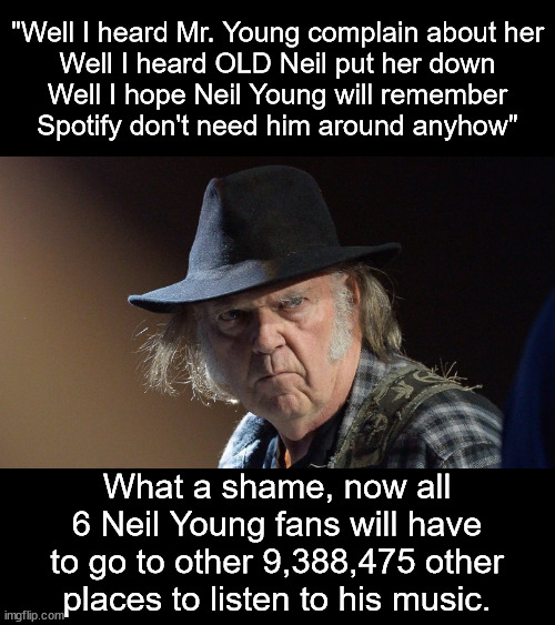 Actually I like a couple of Neil Young songs.  He should have left his politics in Canada. | "Well I heard Mr. Young complain about her
Well I heard OLD Neil put her down
Well I hope Neil Young will remember
Spotify don't need him around anyhow"; What a shame, now all 6 Neil Young fans will have to go to other 9,388,475 other places to listen to his music. | image tagged in senile neil young,spotify,spotify chooses joe rogan | made w/ Imgflip meme maker