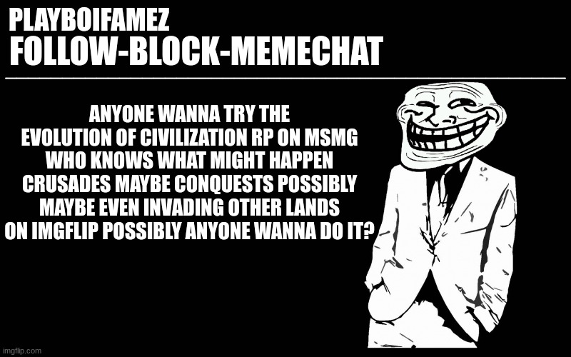 i like this idea | ANYONE WANNA TRY THE EVOLUTION OF CIVILIZATION RP ON MSMG WHO KNOWS WHAT MIGHT HAPPEN CRUSADES MAYBE CONQUESTS POSSIBLY MAYBE EVEN INVADING OTHER LANDS ON IMGFLIP POSSIBLY ANYONE WANNA DO IT? | image tagged in trollers font | made w/ Imgflip meme maker