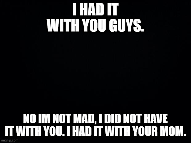 Black background | I HAD IT WITH YOU GUYS. NO IM NOT MAD, I DID NOT HAVE IT WITH YOU. I HAD IT WITH YOUR MOM. | image tagged in black background | made w/ Imgflip meme maker