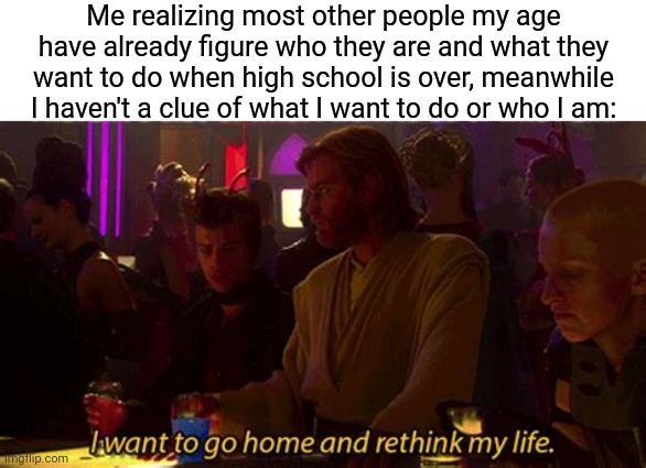 anyone relate? | Me realizing most other people my age have already figure who they are and what they want to do when high school is over, meanwhile I haven't a clue of what I want to do or who I am: | image tagged in i want to go home and rethink my life,memes,funny,high school,relatable | made w/ Imgflip meme maker