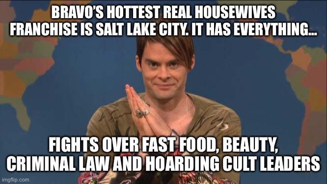 stefon | BRAVO’S HOTTEST REAL HOUSEWIVES FRANCHISE IS SALT LAKE CITY. IT HAS EVERYTHING…; FIGHTS OVER FAST FOOD, BEAUTY, CRIMINAL LAW AND HOARDING CULT LEADERS | image tagged in stefon | made w/ Imgflip meme maker