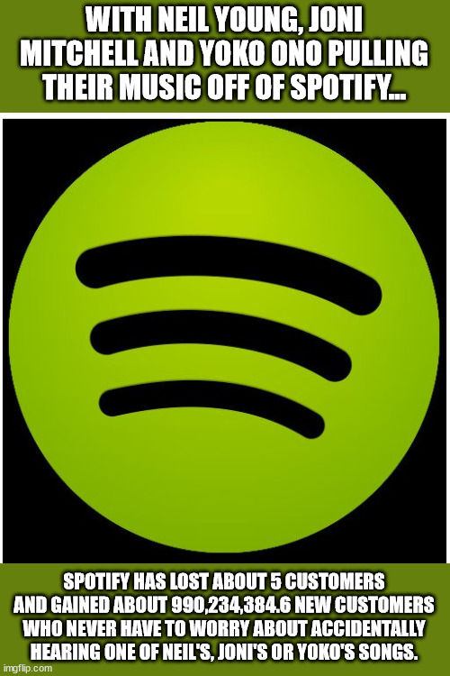 A bunch of old farts are leaving Spotify because of the most listened to podcast in history??  What were they thinking | WITH NEIL YOUNG, JONI MITCHELL AND YOKO ONO PULLING THEIR MUSIC OFF OF SPOTIFY... SPOTIFY HAS LOST ABOUT 5 CUSTOMERS AND GAINED ABOUT 990,234,384.6 NEW CUSTOMERS WHO NEVER HAVE TO WORRY ABOUT ACCIDENTALLY HEARING ONE OF NEIL'S, JONI'S OR YOKO'S SONGS. | image tagged in spotify,neil young,joni mitchell,yoko ono | made w/ Imgflip meme maker