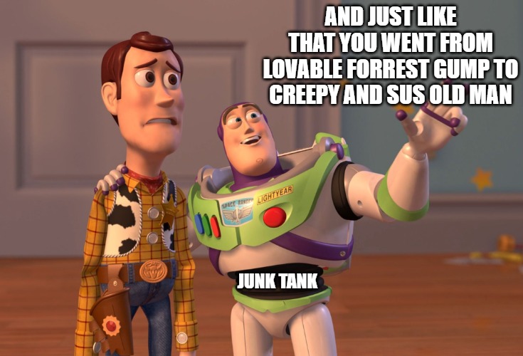 Gump to Woody |  AND JUST LIKE THAT YOU WENT FROM LOVABLE FORREST GUMP TO CREEPY AND SUS OLD MAN; JUNK TANK | image tagged in memes,x x everywhere,toy story,forrest gump | made w/ Imgflip meme maker