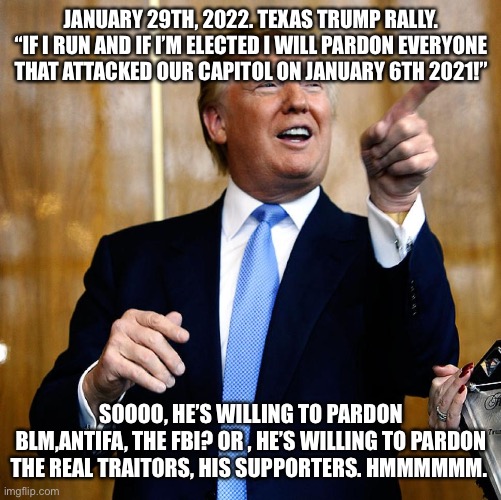 Donal Trump Birthday | JANUARY 29TH, 2022. TEXAS TRUMP RALLY.
“IF I RUN AND IF I’M ELECTED I WILL PARDON EVERYONE THAT ATTACKED OUR CAPITOL ON JANUARY 6TH 2021!”; SOOOO, HE’S WILLING TO PARDON BLM,ANTIFA, THE FBI? OR , HE’S WILLING TO PARDON THE REAL TRAITORS, HIS SUPPORTERS. HMMMMMM. | image tagged in donal trump birthday | made w/ Imgflip meme maker