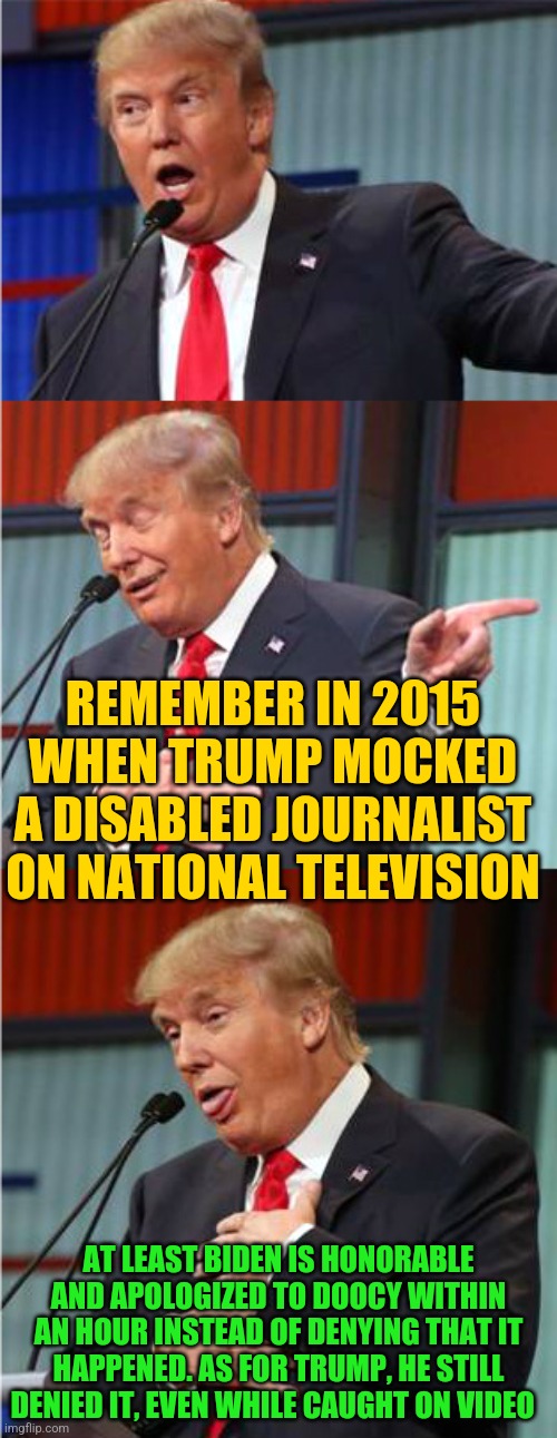 Bad Pun Trump | REMEMBER IN 2015 WHEN TRUMP MOCKED A DISABLED JOURNALIST ON NATIONAL TELEVISION; AT LEAST BIDEN IS HONORABLE AND APOLOGIZED TO DOOCY WITHIN AN HOUR INSTEAD OF DENYING THAT IT HAPPENED. AS FOR TRUMP, HE STILL DENIED IT, EVEN WHILE CAUGHT ON VIDEO | image tagged in bad pun trump | made w/ Imgflip meme maker