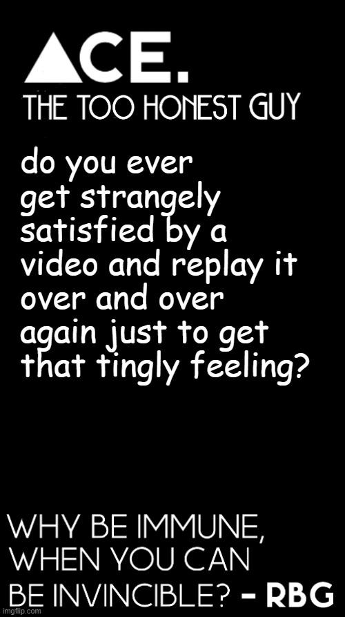 srsly i was watching a POV vid and the way the person moved in sync with the music was satisfying (to me at least) | do you ever get strangely satisfied by a video and replay it over and over again just to get that tingly feeling? | image tagged in spiralz / ace plain template | made w/ Imgflip meme maker