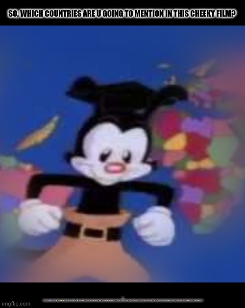YAKKO | SO, WHICH COUNTRIES ARE U GOING TO MENTION IN THIS CHEEKY FILM? YAKKO: 🇦🇨🇦🇩🇦🇪🇦🇫🇦🇬🇦🇮🇦🇱🇦🇲🇦🇴🇦🇶🇦🇷🇦🇸🇦🇹🇦🇺🇦🇼🇦🇽🇦🇿🇧🇦🇧🇧🇧🇩🇧🇪🇧🇫🇧🇬🇧🇭🇧🇮🇧🇯🇧🇱🇧🇲🇧🇳🇧🇴🇧🇶🇧🇷🇧🇸🇧🇹🇧🇻🇧🇼🇧🇾🇧🇿🇨🇦🇨🇨🇨🇩🇨🇫🇨🇬🇨🇭🇨🇮🇨🇰🇨🇱🇨🇲🇨🇳🇨🇴🇨🇵🇨🇷🇨🇺🇨🇻🇨🇼🇨🇽🇨🇾🇨🇿🇩🇪🇩🇬🇩🇯🇩🇰🇩🇲🇩🇴🇩🇿🇪🇦🇪🇨🇪🇪🇪🇬🇪🇭🇪🇷🇪🇸🇪🇹🇫🇮🇫🇯🇫🇰🇫🇲🇫🇴🇫🇷🇬🇦🇬🇧🇬🇩🇬🇪🇬🇫🇬🇬🇬🇭🇬🇮🇬🇱🇬🇲🇬🇳🇬🇵🇬🇶🇬🇷🇬🇸🇬🇹🇬🇺🇬🇼🇬🇾🇭🇲🇭🇳🇭🇷🇭🇹🇭🇺🇮🇨🇮🇩🇮🇪🇮🇱🇮🇲🇮🇳🇮🇴🇮🇶🇮🇷🇮🇸🇮🇹🇯🇪🇯🇲🇯🇴🇯🇵🇰🇪🇰🇬🇰🇭🇰🇮🇰🇲🇰🇳🇰🇵🇰🇷🇰🇼🇰🇾🇰🇿🇱🇦🇱🇧🇱🇨🇱🇮🇱🇰🇱🇷🇱🇸🇱🇹🇱🇺🇱🇻🇱🇾🇲🇦🇲🇨🇲🇩🇲🇪🇲🇫🇲🇬🇲🇭🇲🇰🇲🇱🇲🇲🇲🇳🇲🇵🇲🇶🇲🇷🇲🇸🇲🇹🇲🇺🇲🇻🇲🇼🇲🇽🇲🇾🇲🇿🇳🇦🇳🇨🇳🇪🇳🇫🇳🇬🇳🇮🇳🇱🇳🇴🇳🇵🇳🇷🇳🇺🇳🇿🇴🇲🇵🇦🇵🇪🇵🇫🇵🇬🇵🇭🇵🇰🇵🇱🇵🇲🇵🇳🇵🇷🇵🇸🇵🇹🇵🇼🇵🇾🇶🇦🇷🇪🇷🇴🇷🇺🇷🇼🇸🇦🇸🇧🇸🇨🇸🇩🇸🇪🇸🇬🇸🇭🇸🇮🇸🇯🇸🇰🇸🇱🇸🇲🇸🇳🇸🇴🇸🇷🇸🇸🇸🇹🇸🇻🇸🇽🇸🇾🇸🇿🇹🇦🇹🇨🇹🇩🇹🇫🇹🇬🇹🇭🇹🇯🇹🇰🇹🇱🇹🇲🇹🇳🇹🇴🇹🇷🇹🇹🇹🇻🇹🇼🇹🇿🇺🇦🇺🇬🇺🇲🇺🇾🇺🇿🇻🇦🇻🇨🇻🇪🇻🇬🇻🇮🇻🇳🇻🇺🇼🇫🇼🇸🇽🇰🇾🇪🇾🇹🇿🇦🇿🇲🇿🇼🏴󠁧󠁢󠁥󠁮󠁧󠁿🏴󠁧󠁢󠁳󠁣󠁴󠁿🏴󠁧󠁢󠁷󠁬󠁳󠁿🏳️‍🌈🇭🇰🇲🇴🇪🇺🇺🇳!!!!! | image tagged in memes,learn,films | made w/ Imgflip meme maker