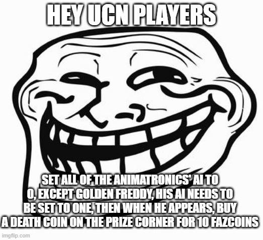 alternative title: how to summon fredbear | HEY UCN PLAYERS; SET ALL OF THE ANIMATRONICS' AI TO 0, EXCEPT GOLDEN FREDDY, HIS AI NEEDS TO BE SET TO ONE, THEN WHEN HE APPEARS, BUY A DEATH COIN ON THE PRIZE CORNER FOR 10 FAZCOINS | image tagged in trollface | made w/ Imgflip meme maker