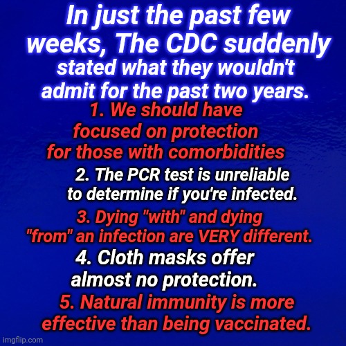 In Just The Past Few Weeks, The CDC Suddenly Stated | In just the past few weeks, The CDC suddenly; stated what they wouldn't admit for the past two years. 1. We should have focused on protection for those with comorbidities; 2. The PCR test is unreliable to determine if you're infected. 3. Dying "with" and dying "from" an infection are VERY different. 4. Cloth masks offer almost no protection. 5. Natural immunity is more effective than being vaccinated. | image tagged in cdc,propaganda | made w/ Imgflip meme maker