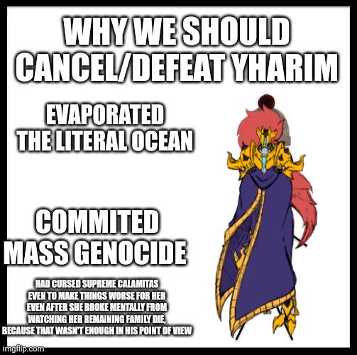 Yharim needs an execution  | WHY WE SHOULD CANCEL/DEFEAT YHARIM; EVAPORATED THE LITERAL OCEAN; COMMITED MASS GENOCIDE; HAD CURSED SUPREME CALAMITAS EVEN TO MAKE THINGS WORSE FOR HER EVEN AFTER SHE BROKE MENTALLY FROM WATCHING HER REMAINING FAMILY DIE, BECAUSE THAT WASN'T ENOUGH IN HIS POINT OF VIEW | made w/ Imgflip meme maker