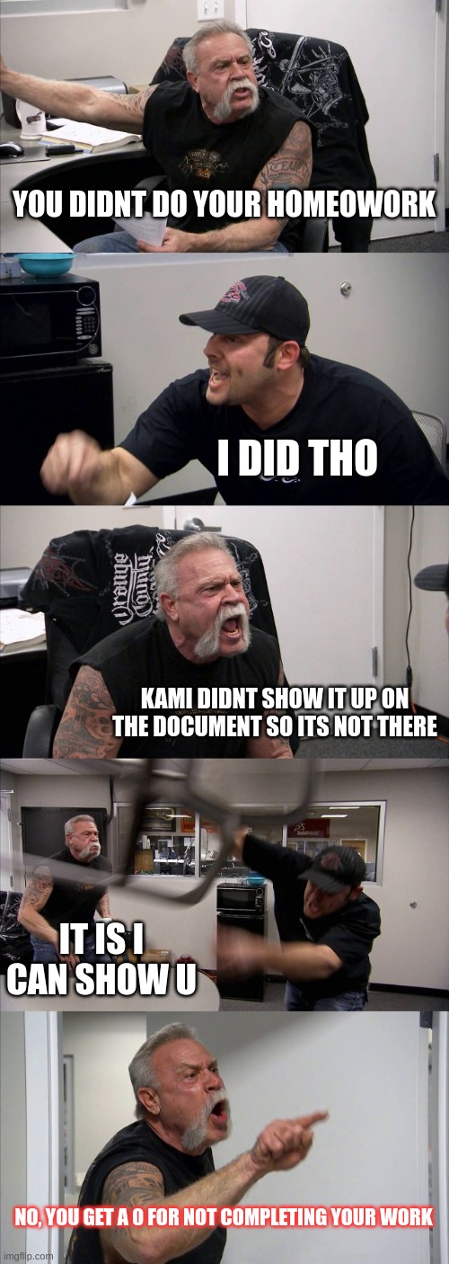 American Chopper Argument | YOU DIDNT DO YOUR HOMEOWORK; I DID THO; KAMI DIDNT SHOW IT UP ON THE DOCUMENT SO ITS NOT THERE; IT IS I CAN SHOW U; NO, YOU GET A 0 FOR NOT COMPLETING YOUR WORK | image tagged in memes,american chopper argument | made w/ Imgflip meme maker