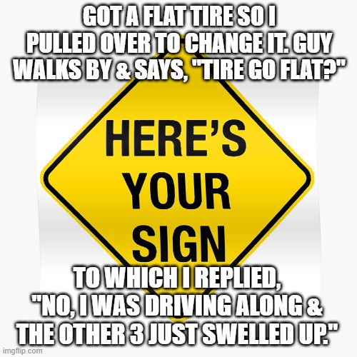 Funny truths | GOT A FLAT TIRE SO I PULLED OVER TO CHANGE IT. GUY WALKS BY & SAYS, "TIRE GO FLAT?"; TO WHICH I REPLIED, "NO, I WAS DRIVING ALONG & THE OTHER 3 JUST SWELLED UP." | image tagged in funny memes | made w/ Imgflip meme maker