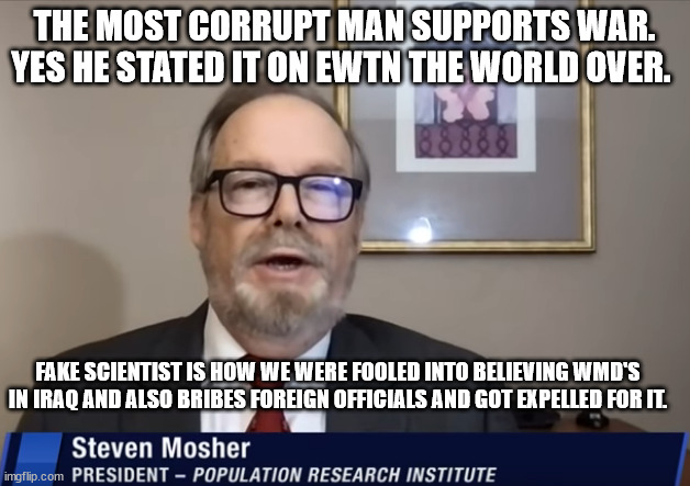 neoconservatives and warmongering. | THE MOST CORRUPT MAN SUPPORTS WAR. YES HE STATED IT ON EWTN THE WORLD OVER. FAKE SCIENTIST IS HOW WE WERE FOOLED INTO BELIEVING WMD'S IN IRAQ AND ALSO BRIBES FOREIGN OFFICIALS AND GOT EXPELLED FOR IT. | image tagged in steven mosher,ewtn,neoconservative,ukraine,taiwan | made w/ Imgflip meme maker