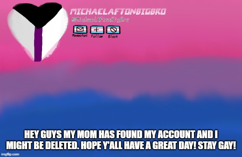 HEY GUYS MY MOM HAS FOUND MY ACCOUNT AND I MIGHT BE DELETED. HOPE Y'ALL HAVE A GREAT DAY! STAY GAY! | made w/ Imgflip meme maker