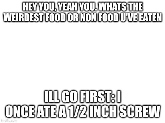the screw may still be in me | HEY YOU, YEAH YOU. WHATS THE WEIRDEST FOOD OR NON FOOD U'VE EATEN; ILL GO FIRST: I ONCE ATE A 1/2 INCH SCREW | image tagged in blank white template,survey | made w/ Imgflip meme maker