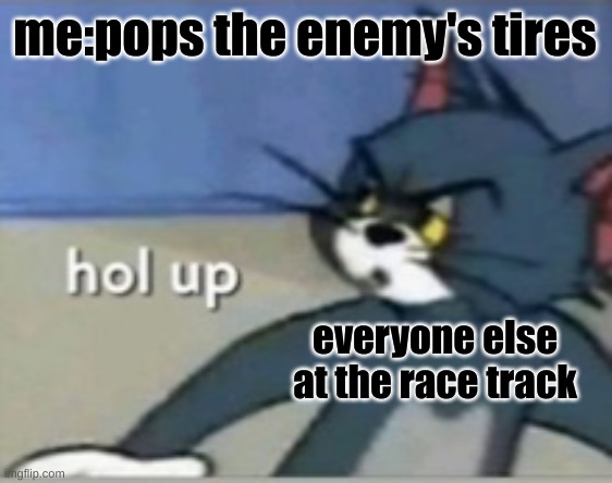 Hol up | me:pops the enemy's tires; everyone else at the race track | image tagged in hol up | made w/ Imgflip meme maker