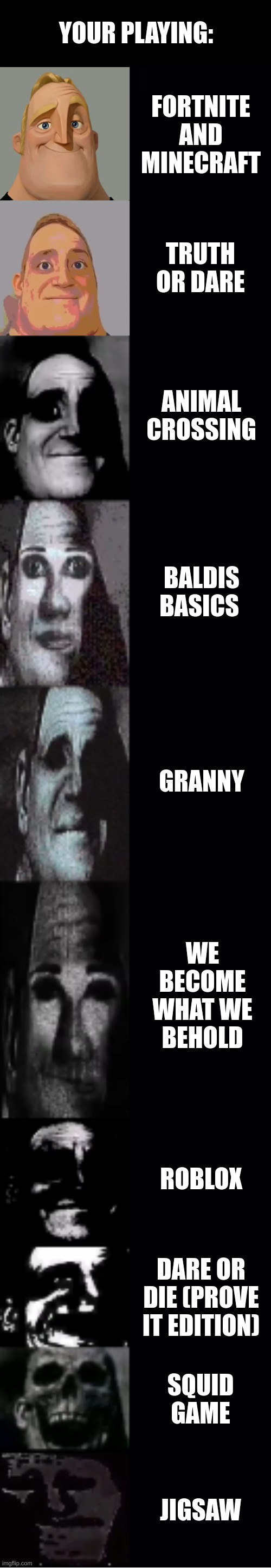 all of these are actual games... | YOUR PLAYING:; FORTNITE AND MINECRAFT; TRUTH OR DARE; ANIMAL CROSSING; BALDIS BASICS; GRANNY; WE BECOME WHAT WE BEHOLD; ROBLOX; DARE OR DIE (PROVE IT EDITION); SQUID GAME; JIGSAW | image tagged in mr incredible becoming uncanny,traumatized mr incredible | made w/ Imgflip meme maker