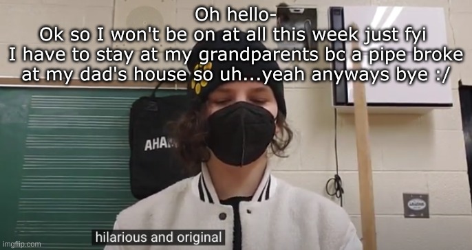 Hilarious and Original (Jonathan) | Oh hello-
Ok so I won't be on at all this week just fyi 
I have to stay at my grandparents bc a pipe broke at my dad's house so uh...yeah anyways bye :/ | image tagged in hilarious and original jonathan | made w/ Imgflip meme maker
