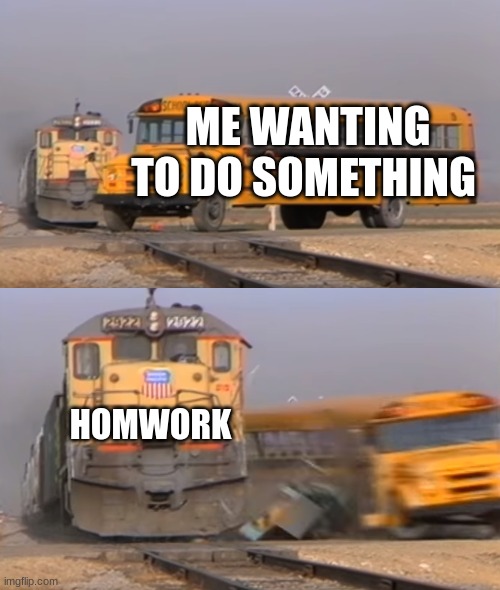 yes | ME WANTING TO DO SOMETHING; HOMWORK | image tagged in a train hitting a school bus | made w/ Imgflip meme maker