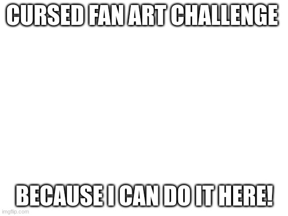 Blank White Template | CURSED FAN ART CHALLENGE; BECAUSE I CAN DO IT HERE! | image tagged in blank white template | made w/ Imgflip meme maker