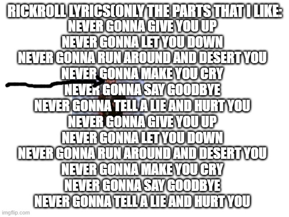 rickroll lyrics | RICKROLL LYRICS(ONLY THE PARTS THAT I LIKE:; NEVER GONNA GIVE YOU UP
NEVER GONNA LET YOU DOWN
NEVER GONNA RUN AROUND AND DESERT YOU
NEVER GONNA MAKE YOU CRY
NEVER GONNA SAY GOODBYE
NEVER GONNA TELL A LIE AND HURT YOU
NEVER GONNA GIVE YOU UP
NEVER GONNA LET YOU DOWN
NEVER GONNA RUN AROUND AND DESERT YOU
NEVER GONNA MAKE YOU CRY
NEVER GONNA SAY GOODBYE
NEVER GONNA TELL A LIE AND HURT YOU | image tagged in blank white template | made w/ Imgflip meme maker