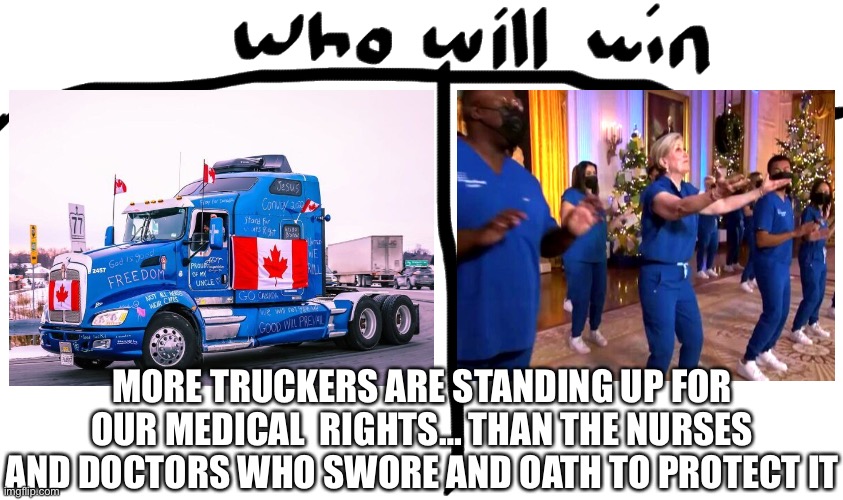 WHO WILL WIN?… More Truckers Are Standing Up For Our Medical  Rights… Than The Nurses And Doctors Who Swore And Oath To Protect  | MORE TRUCKERS ARE STANDING UP FOR OUR MEDICAL  RIGHTS… THAN THE NURSES AND DOCTORS WHO SWORE AND OATH TO PROTECT IT | image tagged in truck,canada,nurse,right,covid,freedom | made w/ Imgflip meme maker