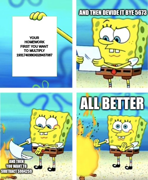 burn the homework | AND THEN DEVIDE IT BYE 5673; YOUR HOMEWORK FIRST YOU WANT TO MULTIPLY 1931740380X028437087; ALL BETTER; AND THEN YOU WANT TO SUBTRACT 5904259 | image tagged in spongebob burning paper | made w/ Imgflip meme maker