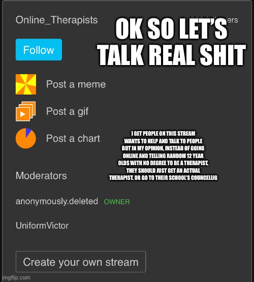 it’s good to just let your problems off your chest by talking to people but you also need therapists irl too | OK SO LET’S TALK REAL SHIT; I GET PEOPLE ON THIS STREAM WANTS TO HELP AND TALK TO PEOPLE BUT IN MY OPINION, INSTEAD OF GOING ONLINE AND TELLING RANDOM 12 YEAR OLDS WITH NO DEGREE TO BE A THERAPIST, THEY SHOULD JUST GET AN ACTUAL THERAPIST. OR GO TO THEIR SCHOOL’S COUNSELING | image tagged in thanks for coming to my pep talk | made w/ Imgflip meme maker