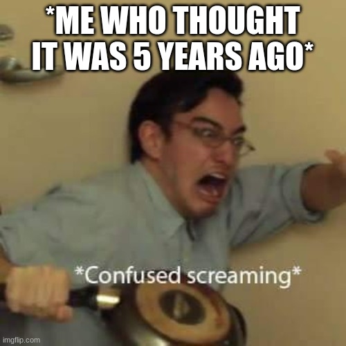 filthy frank confused scream | *ME WHO THOUGHT IT WAS 5 YEARS AGO* | image tagged in filthy frank confused scream | made w/ Imgflip meme maker