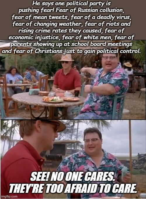 Let's see, the Age of Enlightenment, Industrial Age, Space Age, Information Age and NOW! The Age of Irrational Fears! | He says one political party is pushing fear! Fear of Russian collusion, fear of mean tweets, fear of a deadly virus, fear of changing weather, fear of riots and rising crime rates they caused, fear of economic injustice, fear of white men, fear of parents showing up at school board meetings and fear of Christians just to gain political control. SEE! NO ONE CARES. THEY'RE TOO AFRAID TO CARE. | image tagged in memes,see nobody cares | made w/ Imgflip meme maker