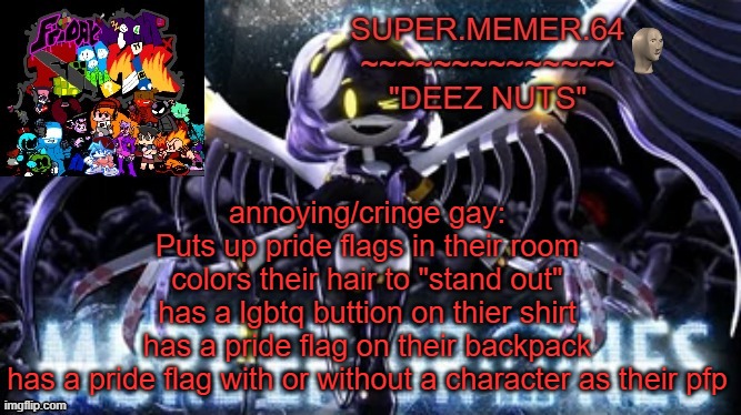 Super.memer.64 | annoying/cringe gay:
Puts up pride flags in their room
colors their hair to "stand out"
has a lgbtq buttion on thier shirt
has a pride flag on their backpack
has a pride flag with or without a character as their pfp | image tagged in super memer 64 | made w/ Imgflip meme maker