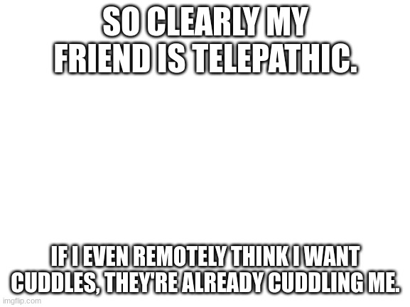 Blank White Template | SO CLEARLY MY FRIEND IS TELEPATHIC. IF I EVEN REMOTELY THINK I WANT CUDDLES, THEY'RE ALREADY CUDDLING ME. | image tagged in blank white template | made w/ Imgflip meme maker
