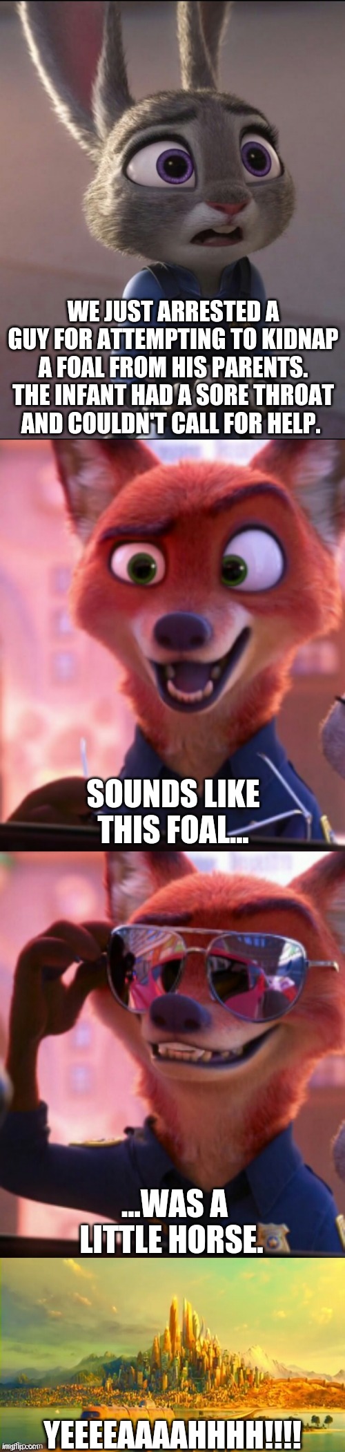 CSI: Zootopia 33 |  WE JUST ARRESTED A GUY FOR ATTEMPTING TO KIDNAP A FOAL FROM HIS PARENTS. THE INFANT HAD A SORE THROAT AND COULDN'T CALL FOR HELP. SOUNDS LIKE THIS FOAL... ...WAS A LITTLE HORSE. YEEEEAAAAHHHH!!!! | image tagged in csi zootopia,zootopia,judy hopps,nick wilde,parody,funny | made w/ Imgflip meme maker
