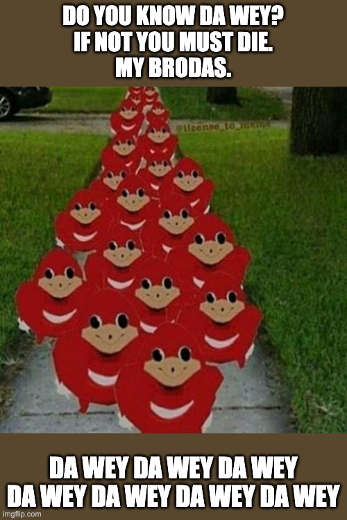 DA WEY MUST BE FOUND | DO YOU KNOW DA WEY?
IF NOT YOU MUST DIE.
MY BRODAS. DA WEY DA WEY DA WEY DA WEY DA WEY DA WEY DA WEY | image tagged in ugandan knuckles army | made w/ Imgflip meme maker