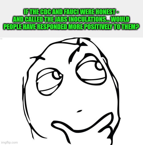 Just tossing this out here | IF THE CDC AND FAUCI WERE HONEST - AND CALLED THE JABS INOCULATIONS... WOULD PEOPLE HAVE RESPONDED MORE POSITIVELY TO THEM? | image tagged in memes,question rage face | made w/ Imgflip meme maker