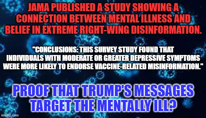 You don't have to be crazy to be a right-wing extremist, but.... | JAMA PUBLISHED A STUDY SHOWING A CONNECTION BETWEEN MENTAL ILLNESS AND BELIEF IN EXTREME RIGHT-WING DISINFORMATION. "CONCLUSIONS: THIS SURVEY STUDY FOUND THAT INDIVIDUALS WITH MODERATE OR GREATER DEPRESSIVE SYMPTOMS WERE MORE LIKELY TO ENDORSE VACCINE-RELATED MISINFORMATION."; PROOF THAT TRUMP'S MESSAGES TARGET THE MENTALLY ILL? | image tagged in politics | made w/ Imgflip meme maker