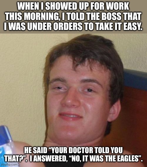 Take it easy | WHEN I SHOWED UP FOR WORK THIS MORNING, I TOLD THE BOSS THAT I WAS UNDER ORDERS TO TAKE IT EASY. HE SAID “YOUR DOCTOR TOLD YOU THAT?”.  I ANSWERED, “NO, IT WAS THE EAGLES”. | image tagged in memes,10 guy | made w/ Imgflip meme maker