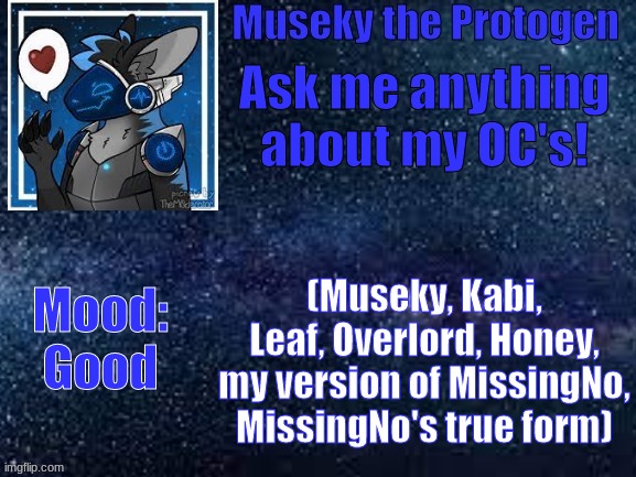 Ask me anything about my oc's! | Ask me anything about my OC's! Mood:
Good; (Museky, Kabi, Leaf, Overlord, Honey, my version of MissingNo, MissingNo's true form) | image tagged in speech template | made w/ Imgflip meme maker