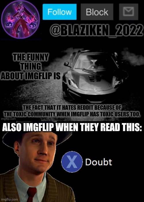 THE FUNNY THING ABOUT IMGFLIP IS; THE FACT THAT IT HATES REDDIT BECAUSE OF THE TOXIC COMMUNITY WHEN IMGFLIP HAS TOXIC USERS TOO. ALSO IMGFLIP WHEN THEY READ THIS: | image tagged in blaziken_2022 announcement temp blaziken_650s temp remastered,l a noire press x to doubt | made w/ Imgflip meme maker