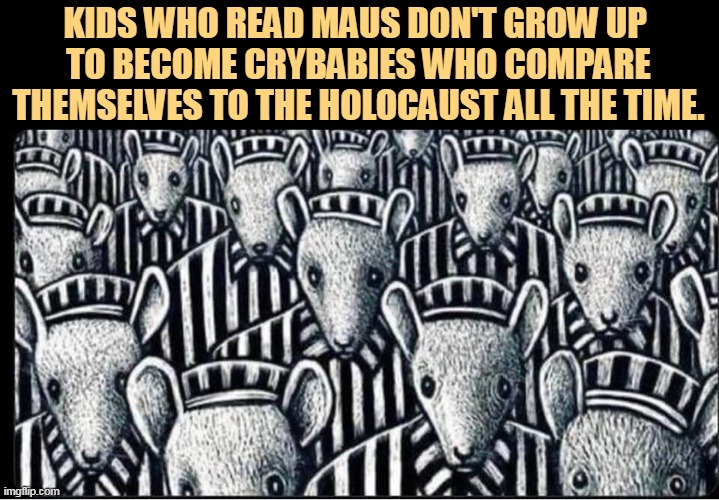 KIDS WHO READ MAUS DON'T GROW UP 
TO BECOME CRYBABIES WHO COMPARE THEMSELVES TO THE HOLOCAUST ALL THE TIME. | image tagged in maus,banned,school,libraries,stupid,parents | made w/ Imgflip meme maker