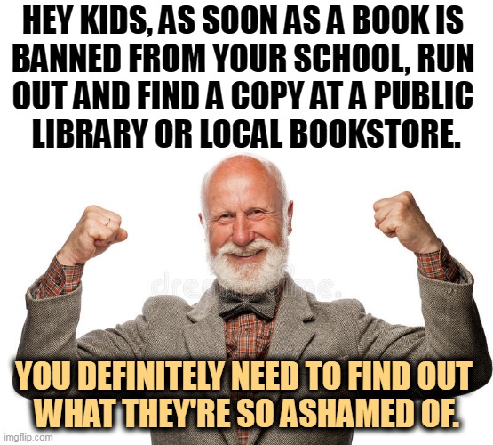 HEY KIDS, AS SOON AS A BOOK IS 
BANNED FROM YOUR SCHOOL, RUN 
OUT AND FIND A COPY AT A PUBLIC 
LIBRARY OR LOCAL BOOKSTORE. YOU DEFINITELY NEED TO FIND OUT 
WHAT THEY'RE SO ASHAMED OF. | image tagged in banned,books,important,school,library | made w/ Imgflip meme maker